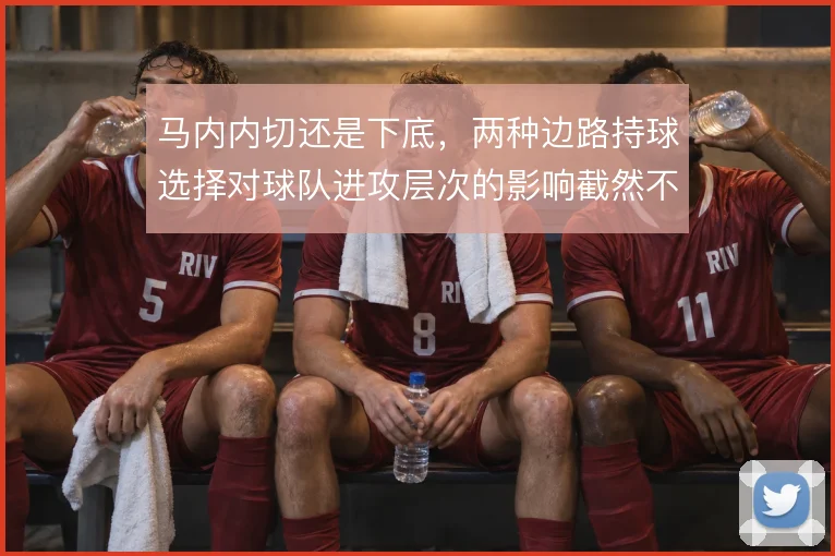 马内内切还是下底，两种边路持球选择对球队进攻层次的影响截然不同