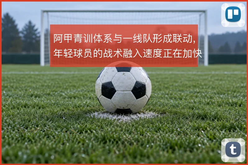 阿甲青训体系与一线队形成联动，年轻球员的战术融入速度正在加快