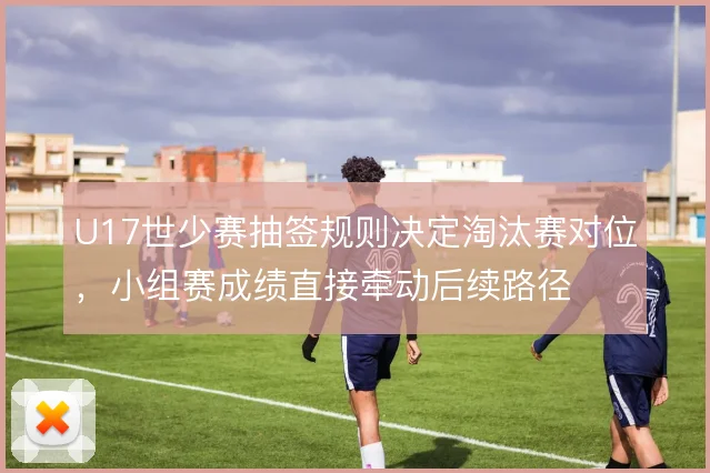 U17世少赛抽签规则决定淘汰赛对位,小组赛成绩直接牵动后续路径