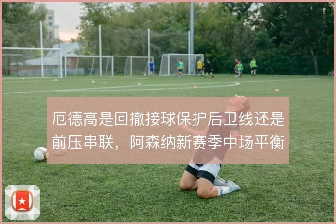 厄德高是回撤接球保护后卫线还是前压串联，阿森纳新赛季中场平衡系于此