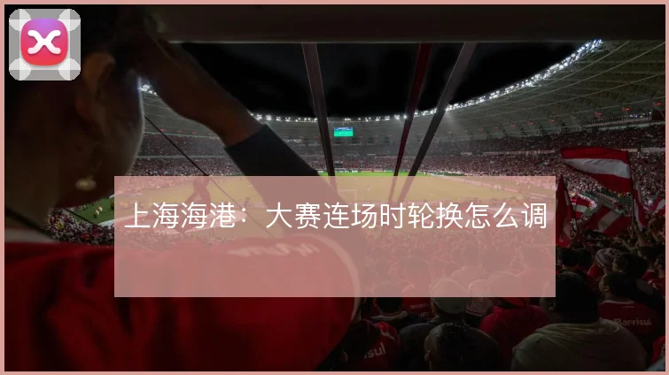 上海海港：大赛连场时轮换怎么调