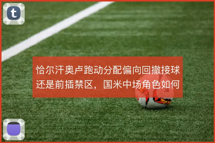 恰尔汗奥卢跑动分配偏向回撤接球还是前插禁区，国米中场角色如何定位
