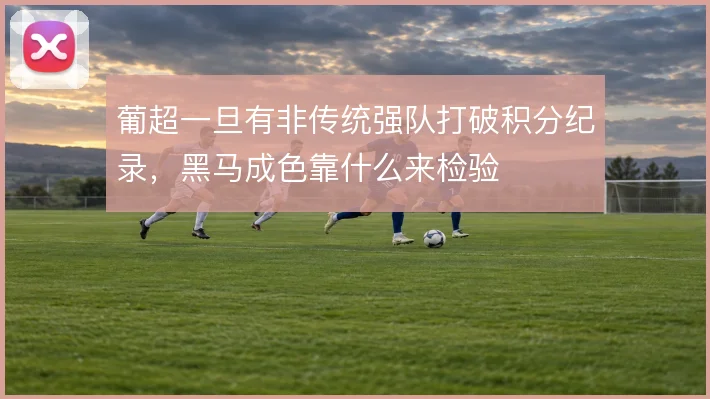 葡超一旦有非传统强队打破积分纪录,黑马成色靠什么来检验