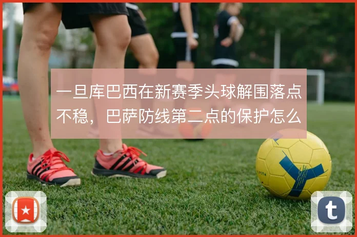 一旦库巴西在新赛季头球解围落点不稳,巴萨防线第二点的保护怎么补
