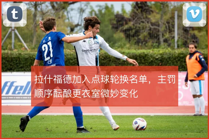 拉什福德加入点球轮换名单,主罚顺序酝酿更衣室微妙变化