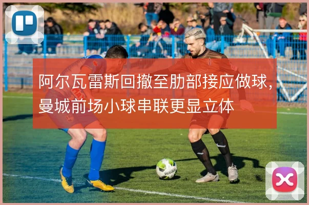 阿尔瓦雷斯回撤至肋部接应做球，曼城前场小球串联更显立体