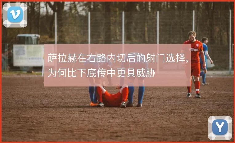 萨拉赫在右路内切后的射门选择,为何比下底传中更具威胁