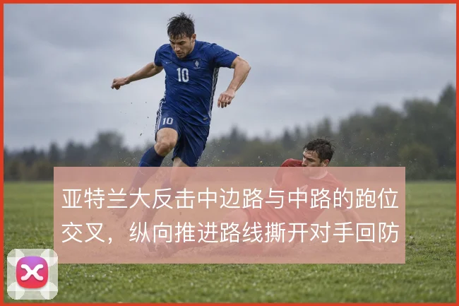亚特兰大反击中边路与中路的跑位交叉,纵向推进路线撕开对手回防站位