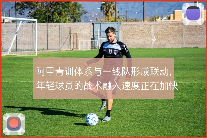 阿甲青训体系与一线队形成联动，年轻球员的战术融入速度正在加快
