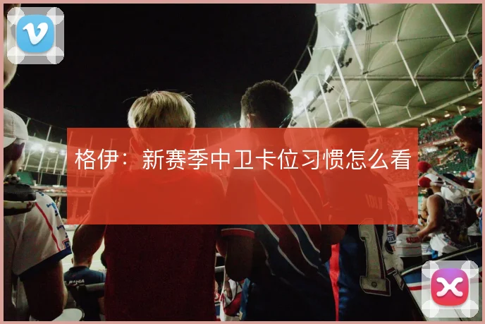 格伊:新赛季中卫卡位习惯怎么看