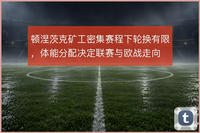 顿涅茨克矿工密集赛程下轮换有限,体能分配决定联赛与欧战走向
