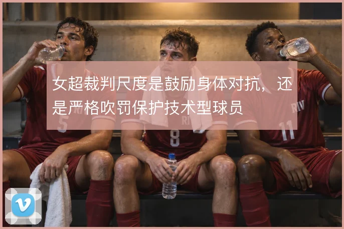 女超裁判尺度是鼓励身体对抗，还是严格吹罚保护技术型球员