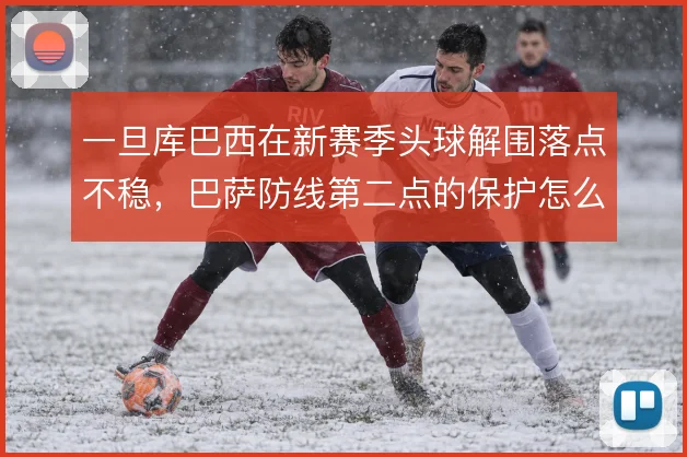 一旦库巴西在新赛季头球解围落点不稳,巴萨防线第二点的保护怎么补