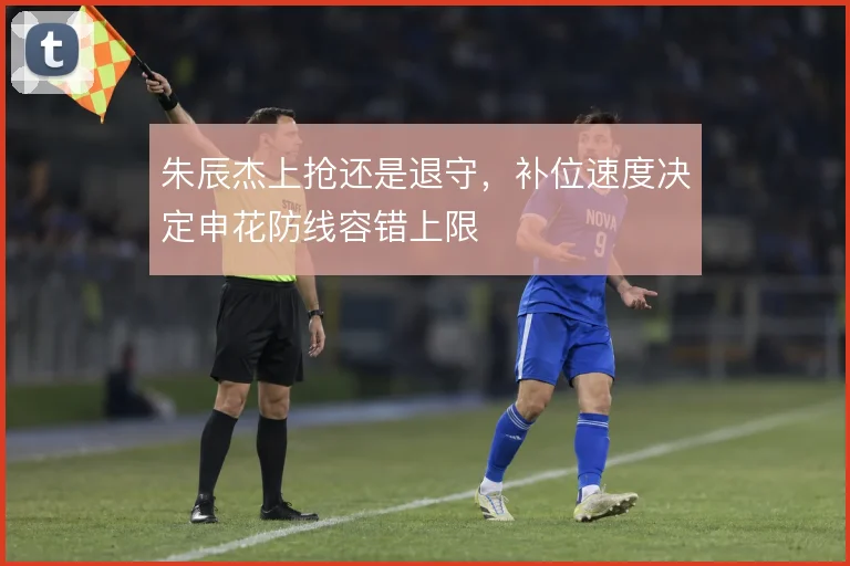 朱辰杰上抢还是退守，补位速度决定申花防线容错上限