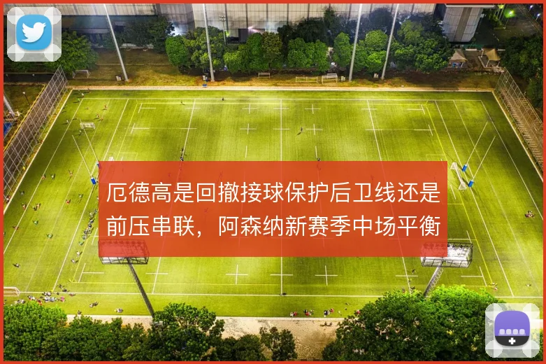 厄德高是回撤接球保护后卫线还是前压串联，阿森纳新赛季中场平衡系于此