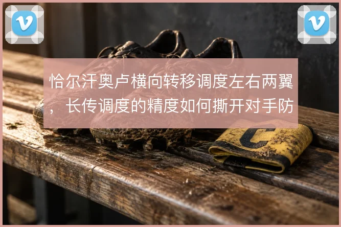 恰尔汗奥卢横向转移调度左右两翼,长传调度的精度如何撕开对手防线宽度